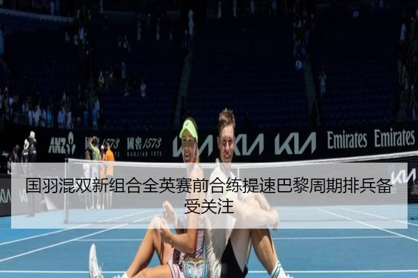 国羽混双新组合全英赛前合练提速巴黎周期排兵备受关注