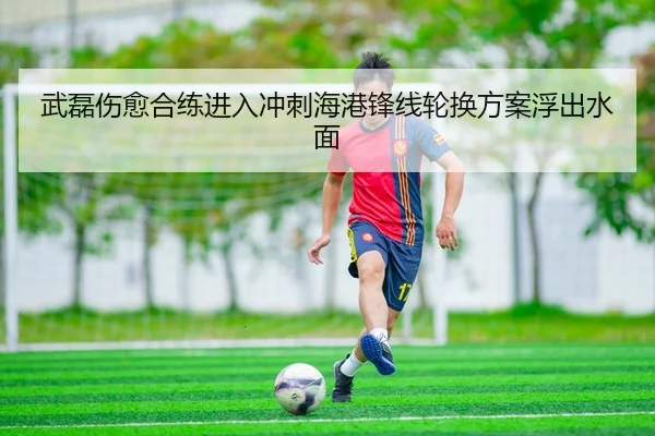 武磊伤愈合练进入冲刺海港锋线轮换方案浮出水面